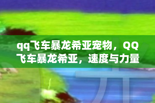 qq飞车暴龙希亚宠物,QQ飞车暴龙希亚,速度与力量的完美结合 qq飞车暴龙希亚宠物,QQ飞车暴龙希亚,速度与力量的完美结合