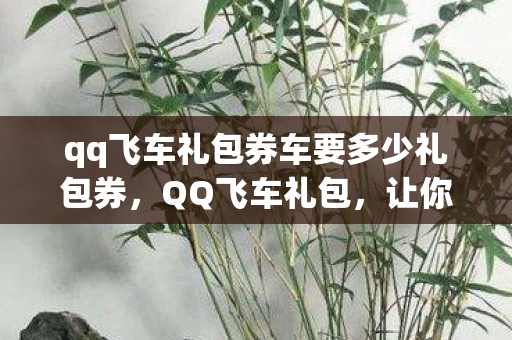 qq飞车礼包券车要多少礼包券,QQ飞车礼包,让你飞驰在虚拟赛道! qq飞车礼包券车要多少礼包券,QQ飞车礼包,让你飞驰在虚拟赛道!