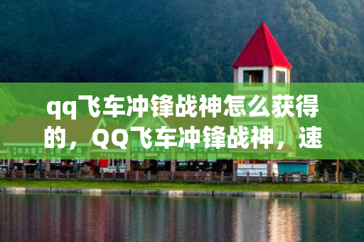 qq飞车冲锋战神怎么获得的,QQ飞车冲锋战神,速度与激情的完美融合 qq飞车冲锋战神怎么获得的,QQ飞车冲锋战神,速度与激情的完美融合