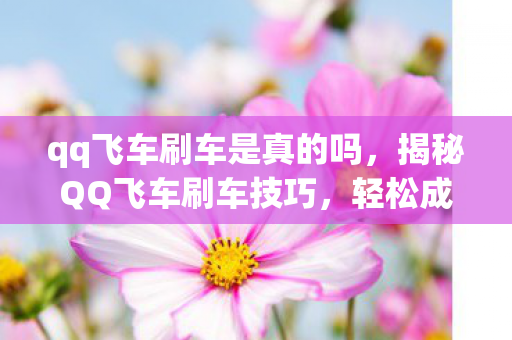 qq飞车刷车是真的吗，揭秘QQ飞车刷车技巧，轻松成为赛道霸主！