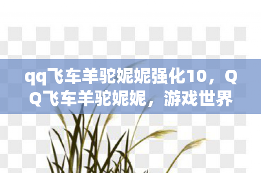 qq飞车羊驼妮妮强化10,QQ飞车羊驼妮妮,游戏世界的萌宠新星 qq飞车羊驼妮妮强化10,QQ飞车羊驼妮妮,游戏世界的萌宠新星