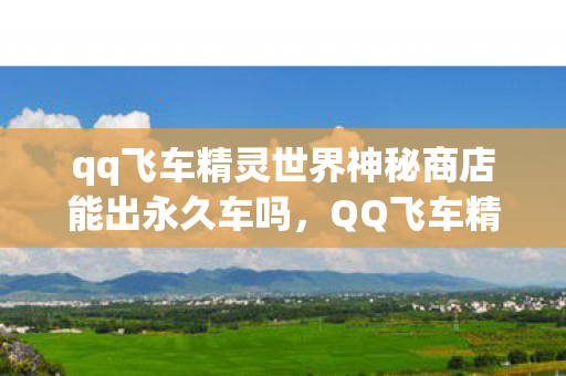 qq飞车精灵世界神秘商店能出永久车吗，QQ飞车精灵世界，探索奇幻的游戏乐园