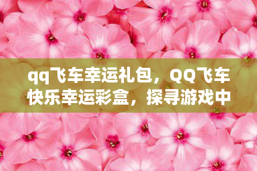 qq飞车幸运礼包,QQ飞车快乐幸运彩盒,探寻游戏中的惊喜与乐趣 qq飞车幸运礼包,QQ飞车快乐幸运彩盒,探寻游戏中的惊喜与乐趣
