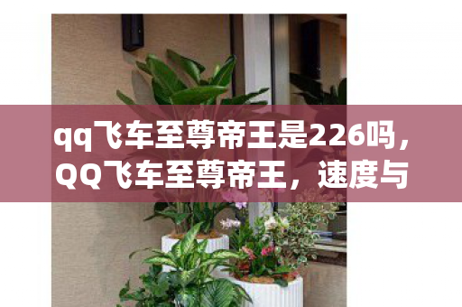 qq飞车至尊帝王是226吗,QQ飞车至尊帝王,速度与荣耀的极致追求 qq飞车至尊帝王是226吗,QQ飞车至尊帝王,速度与荣耀的极致追求