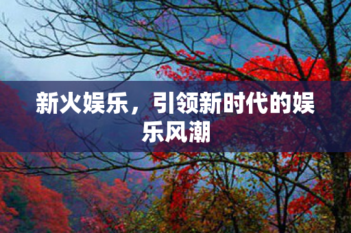 新火娱乐,引领新时代的娱乐风潮 新火娱乐,引领新时代的娱乐风潮