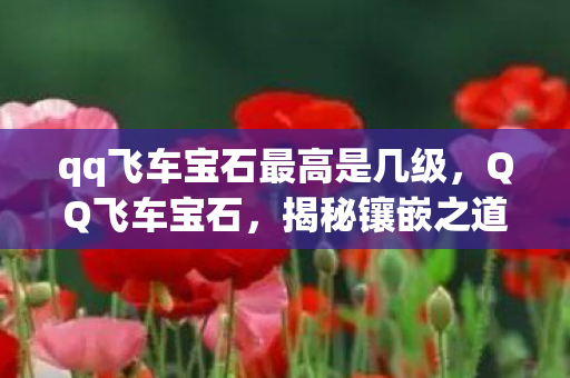 qq飞车宝石最高是几级,QQ飞车宝石,揭秘镶嵌之道的魅力与策略 qq飞车宝石最高是几级,QQ飞车宝石,揭秘镶嵌之道的魅力与策略