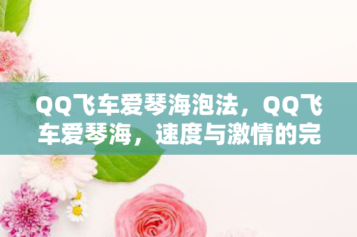 QQ飞车爱琴海泡法,QQ飞车爱琴海,速度与激情的完美融合 QQ飞车爱琴海泡法,QQ飞车爱琴海,速度与激情的完美融合