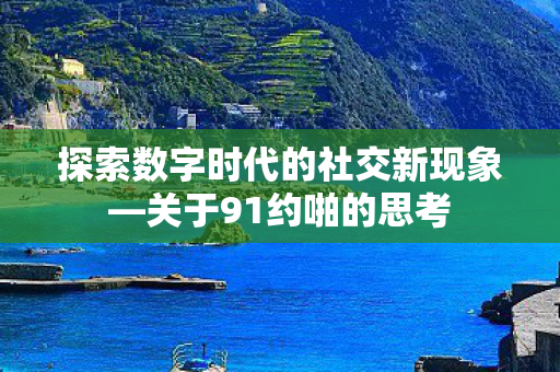 探索数字时代的社交新现象—关于91约啪的思考 探索数字时代的社交新现象—关于91约啪的思考