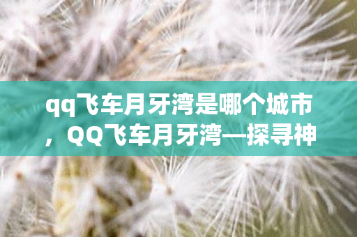qq飞车月牙湾是哪个城市,QQ飞车月牙湾—探寻神秘之地,领略独特魅力 qq飞车月牙湾是哪个城市,QQ飞车月牙湾—探寻神秘之地,领略独特魅力