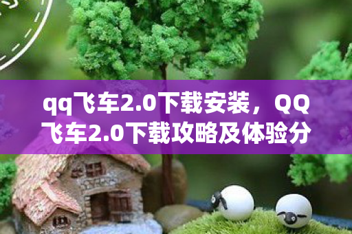 qq飞车2.0下载安装，QQ飞车2.0下载攻略及体验分享
