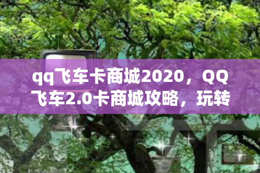 qq飞车卡商城2020,QQ飞车2.0卡商城攻略,玩转飞车,轻松获取心仪物品! qq飞车卡商城2020,QQ飞车2.0卡商城攻略,玩转飞车,轻松获取心仪物品!