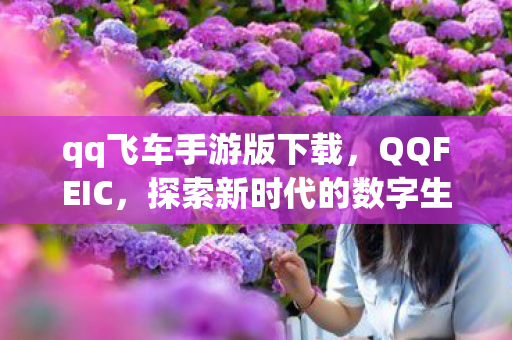 qq飞车手游版下载,QQFEIC,探索新时代的数字生活 qq飞车手游版下载,QQFEIC,探索新时代的数字生活