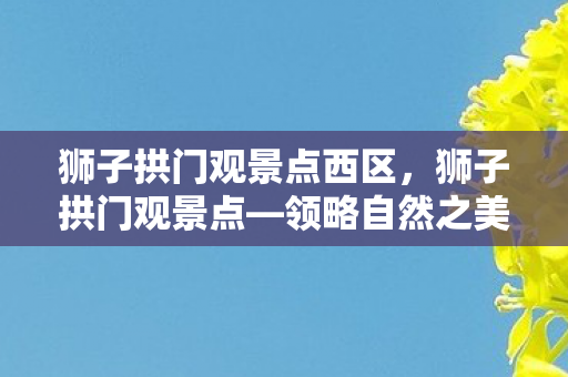 狮子拱门观景点西区,狮子拱门观景点—领略自然之美与历史之韵 狮子拱门观景点西区,狮子拱门观景点—领略自然之美与历史之韵