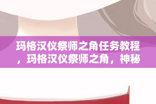 玛格汉仪祭师之角任务教程,玛格汉仪祭师之角,神秘力量的起源与传承 玛格汉仪祭师之角任务教程,玛格汉仪祭师之角,神秘力量的起源与传承