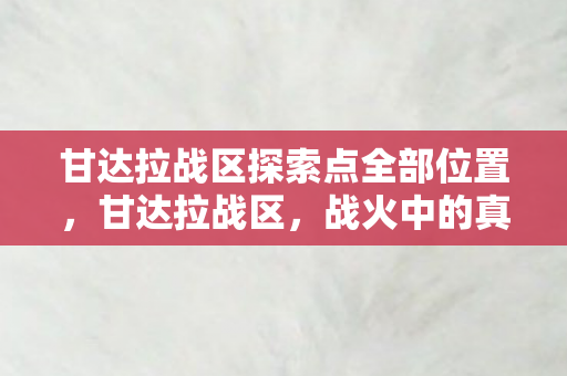 甘达拉战区探索点全部位置,甘达拉战区,战火中的真相与挑战 甘达拉战区探索点全部位置,甘达拉战区,战火中的真相与挑战