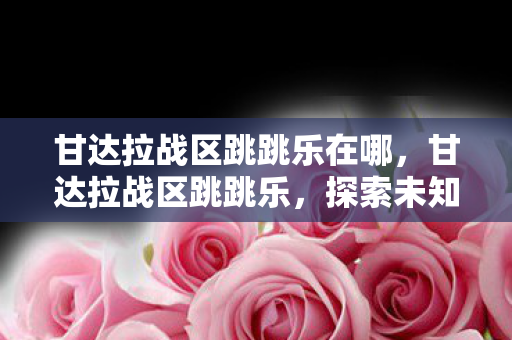 甘达拉战区跳跳乐在哪,甘达拉战区跳跳乐,探索未知,挑战极限 甘达拉战区跳跳乐在哪,甘达拉战区跳跳乐,探索未知,挑战极限