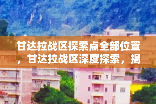 甘达拉战区探索点全部位置，甘达拉战区深度探索，揭示未知的秘密