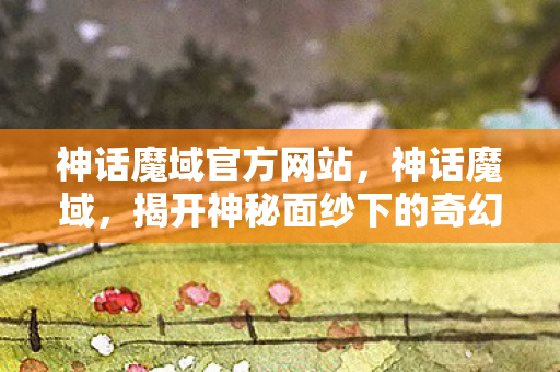 神话魔域官方网站，神话魔域，揭开神秘面纱下的奇幻世界