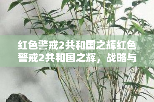 红色警戒2共和国之辉红色警戒2共和国之辉,战略与荣耀的完美结合 红色警戒2共和国之辉红色警戒2共和国之辉,战略与荣耀的完美结合