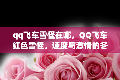 qq飞车雪怪在哪,QQ飞车红色雪怪,速度与激情的冬日奇遇 qq飞车雪怪在哪,QQ飞车红色雪怪,速度与激情的冬日奇遇
