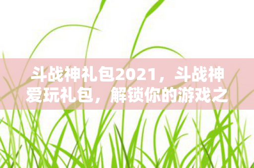 斗战神礼包2021,斗战神爱玩礼包,解锁你的游戏之旅 斗战神礼包2021,斗战神爱玩礼包,解锁你的游戏之旅