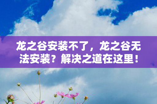 龙之谷安装不了,龙之谷无法安装?解决之道在这里! 龙之谷安装不了,龙之谷无法安装?解决之道在这里!