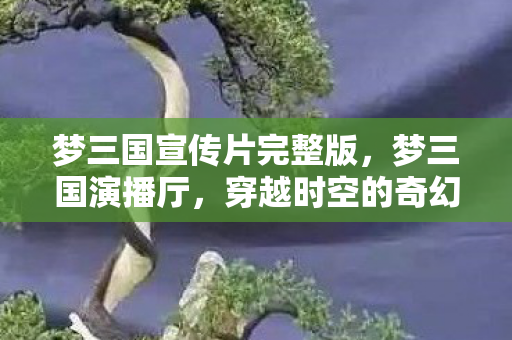 梦三国宣传片完整版,梦三国演播厅,穿越时空的奇幻之旅 梦三国宣传片完整版,梦三国演播厅,穿越时空的奇幻之旅