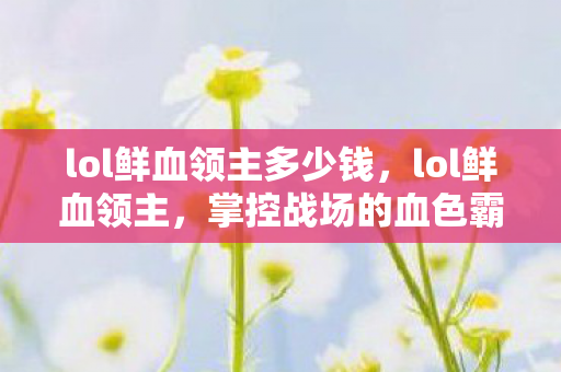 lol鲜血领主多少钱,lol鲜血领主,掌控战场的血色霸主 lol鲜血领主多少钱,lol鲜血领主,掌控战场的血色霸主