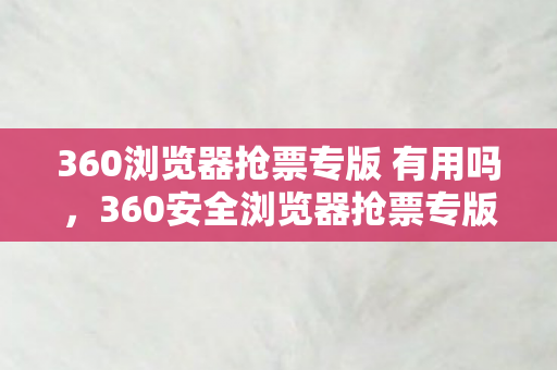 360浏览器抢票专版 有用吗，360安全浏览器抢票专版，让抢票变得简单又安全