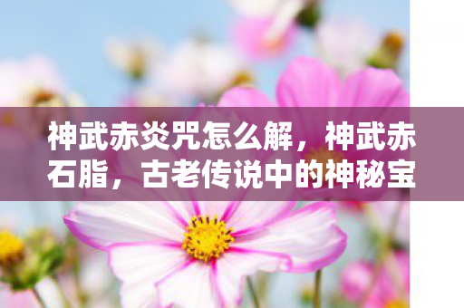 神武赤炎咒怎么解,神武赤石脂,古老传说中的神秘宝石 神武赤炎咒怎么解,神武赤石脂,古老传说中的神秘宝石
