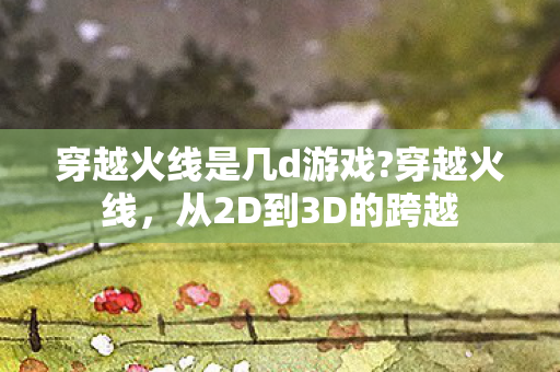 穿越火线是几d游戏?穿越火线，从2D到3D的跨越