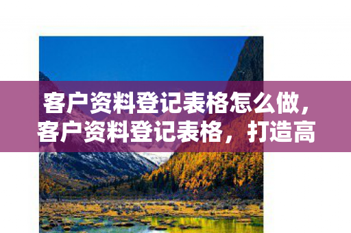 客户资料登记表格怎么做，客户资料登记表格，打造高效客户管理的第一步
