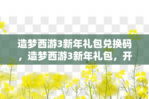 造梦西游3新年礼包兑换码,造梦西游3新年礼包,开启全新冒险之旅 造梦西游3新年礼包兑换码,造梦西游3新年礼包,开启全新冒险之旅