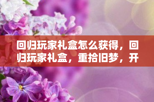 回归玩家礼盒怎么获得,回归玩家礼盒,重拾旧梦,开启新旅程 回归玩家礼盒怎么获得,回归玩家礼盒,重拾旧梦,开启新旅程