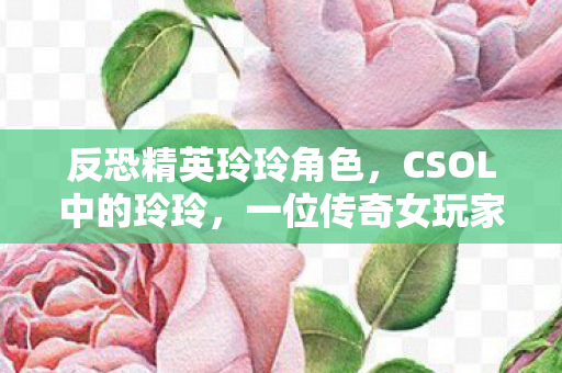反恐精英玲玲角色,CSOL中的玲玲,一位传奇女玩家的故事 反恐精英玲玲角色,CSOL中的玲玲,一位传奇女玩家的故事