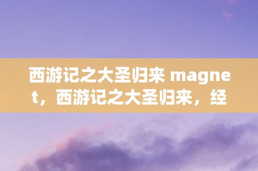 西游记之大圣归来 magnet,西游记之大圣归来,经典与创新的碰撞 西游记之大圣归来 magnet,西游记之大圣归来,经典与创新的碰撞