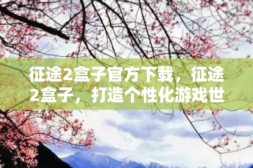 征途2盒子官方下载,征途2盒子,打造个性化游戏世界的神器 征途2盒子官方下载,征途2盒子,打造个性化游戏世界的神器