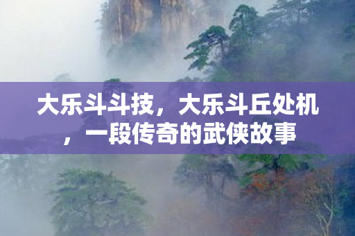 大乐斗斗技，大乐斗丘处机，一段传奇的武侠故事