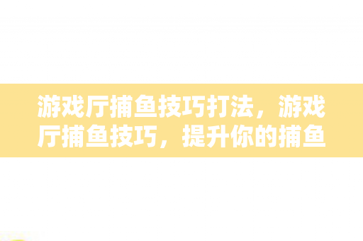 游戏厅捕鱼技巧打法,游戏厅捕鱼技巧,提升你的捕鱼效率与乐趣 游戏厅捕鱼技巧打法,游戏厅捕鱼技巧,提升你的捕鱼效率与乐趣