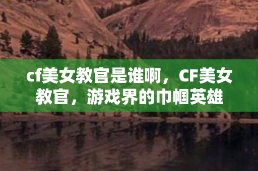 cf美女教官是谁啊,CF美女教官,游戏界的巾帼英雄 cf美女教官是谁啊,CF美女教官,游戏界的巾帼英雄