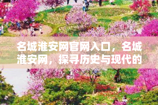 名城淮安网官网入口,名城淮安网,探寻历史与现代的交汇点 名城淮安网官网入口,名城淮安网,探寻历史与现代的交汇点