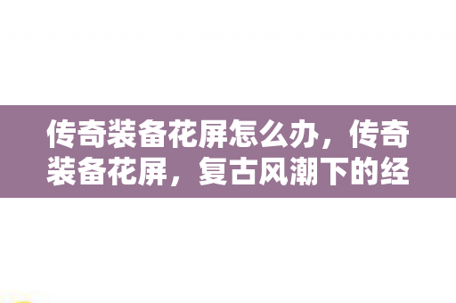 传奇装备花屏怎么办,传奇装备花屏,复古风潮下的经典再现 传奇装备花屏怎么办,传奇装备花屏,复古风潮下的经典再现