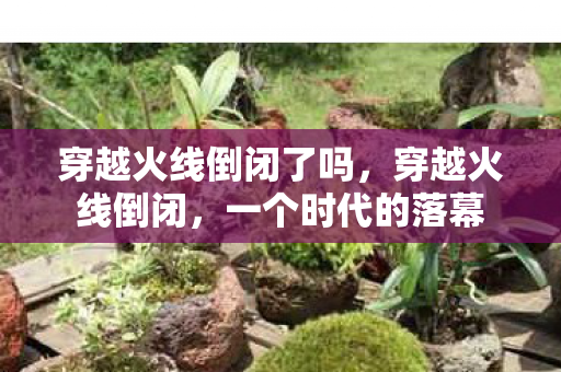 穿越火线倒闭了吗,穿越火线倒闭,一个时代的落幕 穿越火线倒闭了吗,穿越火线倒闭,一个时代的落幕