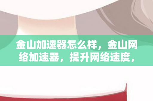 金山加速器怎么样，金山网络加速器，提升网络速度，畅享高速网络体验