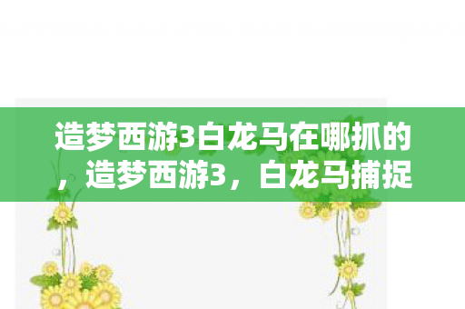 造梦西游3白龙马在哪抓的,造梦西游3,白龙马捕捉全攻略 造梦西游3白龙马在哪抓的,造梦西游3,白龙马捕捉全攻略