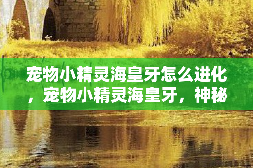宠物小精灵海皇牙怎么进化,宠物小精灵海皇牙,神秘海洋的守护者 宠物小精灵海皇牙怎么进化,宠物小精灵海皇牙,神秘海洋的守护者