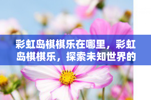 彩虹岛棋棋乐在哪里,彩虹岛棋棋乐,探索未知世界的奇妙之旅 彩虹岛棋棋乐在哪里,彩虹岛棋棋乐,探索未知世界的奇妙之旅