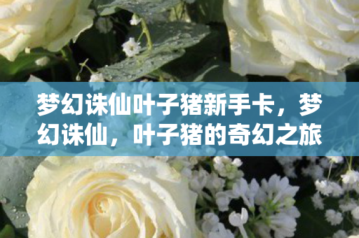 梦幻诛仙叶子猪新手卡,梦幻诛仙,叶子猪的奇幻之旅 梦幻诛仙叶子猪新手卡,梦幻诛仙,叶子猪的奇幻之旅