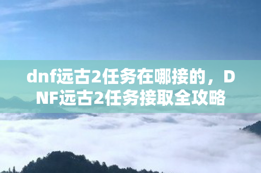 dnf远古2任务在哪接的,DNF远古2任务接取全攻略 dnf远古2任务在哪接的,DNF远古2任务接取全攻略