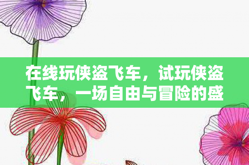 在线玩侠盗飞车,试玩侠盗飞车,一场自由与冒险的盛宴 在线玩侠盗飞车,试玩侠盗飞车,一场自由与冒险的盛宴
